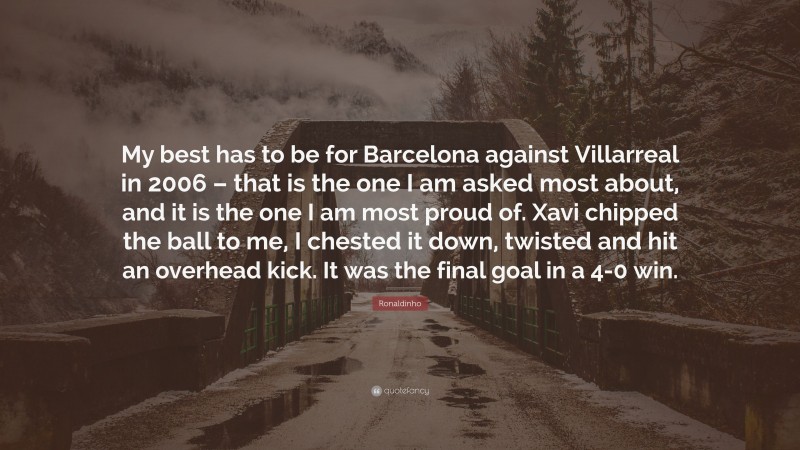 Ronaldinho Quote: “My best has to be for Barcelona against Villarreal in 2006 – that is the one I am asked most about, and it is the one I am most proud of. Xavi chipped the ball to me, I chested it down, twisted and hit an overhead kick. It was the final goal in a 4-0 win.”