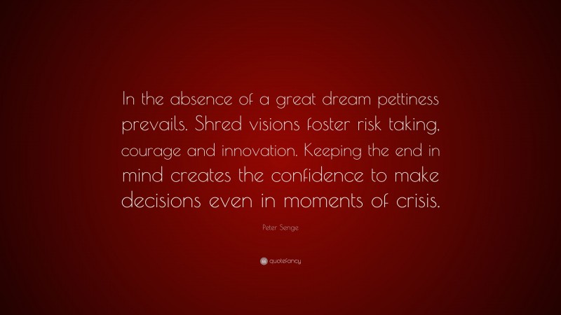Peter Senge Quote: “In the absence of a great dream pettiness prevails. Shred visions foster risk taking, courage and innovation. Keeping the end in mind creates the confidence to make decisions even in moments of crisis.”