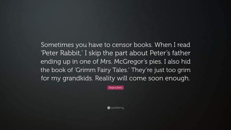Regina Brett Quote: “Sometimes you have to censor books. When I read ‘Peter Rabbit,’ I skip the part about Peter’s father ending up in one of Mrs. McGregor’s pies. I also hid the book of ‘Grimm Fairy Tales.’ They’re just too grim for my grandkids. Reality will come soon enough.”