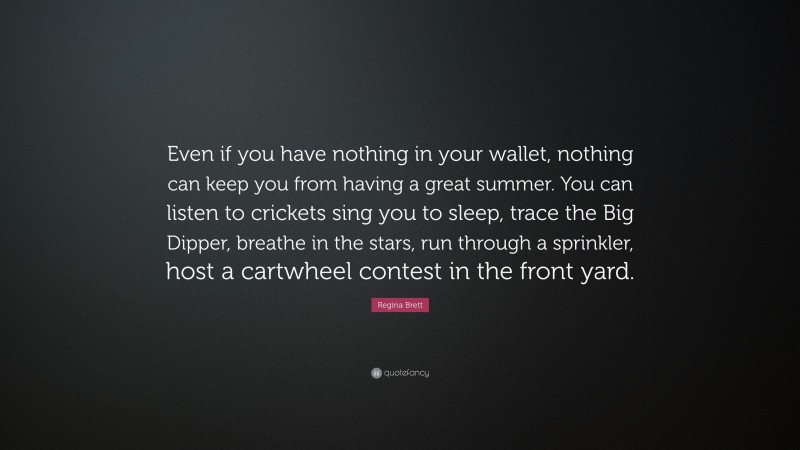 Regina Brett Quote: “Even if you have nothing in your wallet, nothing can keep you from having a great summer. You can listen to crickets sing you to sleep, trace the Big Dipper, breathe in the stars, run through a sprinkler, host a cartwheel contest in the front yard.”