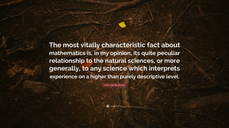 John von Neumann Quote: “The most vitally characteristic fact about mathematics is, in my opinion, its quite peculiar relationship to the natural sciences, or more generally, to any science which interprets experience on a higher than purely descriptive level.”