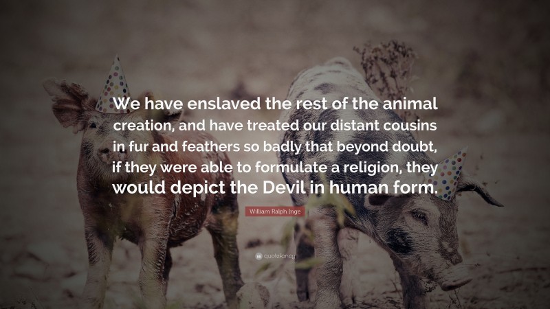 William Ralph Inge Quote: “We have enslaved the rest of the animal creation, and have treated our distant cousins in fur and feathers so badly that beyond doubt, if they were able to formulate a religion, they would depict the Devil in human form.”