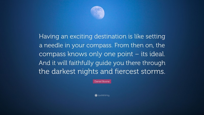 Daniel Boone Quote: “Having an exciting destination is like setting a needle in your compass. From then on, the compass knows only one point – its ideal. And it will faithfully guide you there through the darkest nights and fiercest storms.”