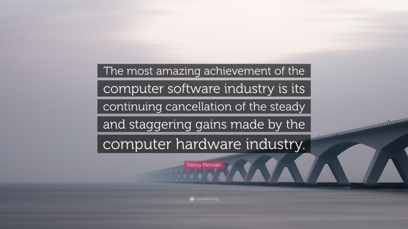 Henry Petroski Quote: “The most amazing achievement of the computer software industry is its continuing cancellation of the steady and staggering gains made by the computer hardware industry.”