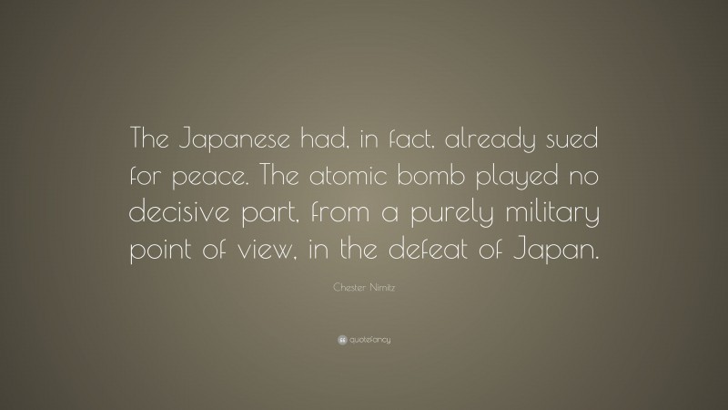 Chester Nimitz Quote: “The Japanese had, in fact, already sued for peace. The atomic bomb played no decisive part, from a purely military point of view, in the defeat of Japan.”