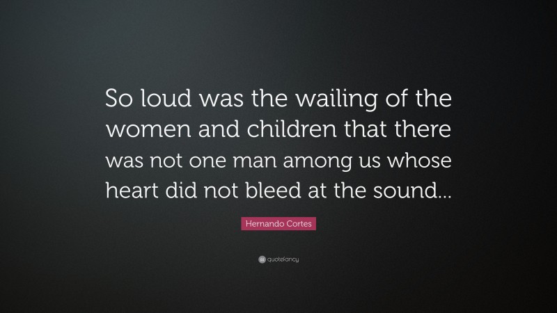 Hernando Cortes Quote: “So loud was the wailing of the women and children that there was not one man among us whose heart did not bleed at the sound...”