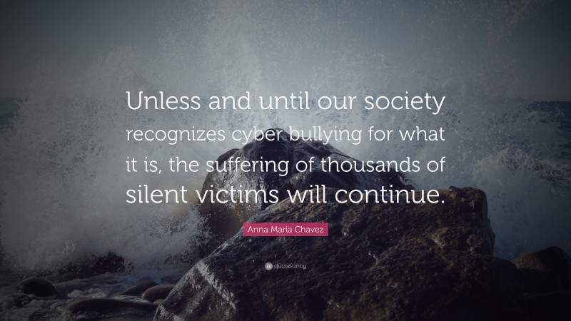 Anna Maria Chavez Quote: “Unless and until our society recognizes cyber bullying for what it is, the suffering of thousands of silent victims will continue.”