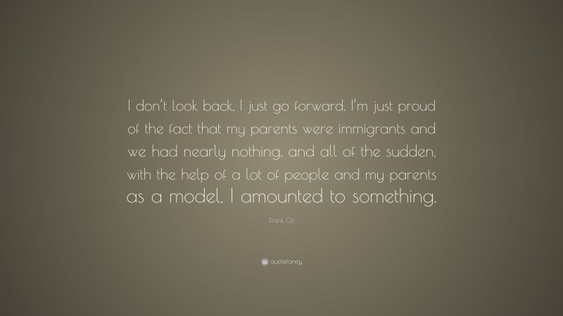 Frank Oz Quote: “I don’t look back, I just go forward. I’m just proud of the fact that my parents were immigrants and we had nearly nothing, and all of the sudden, with the help of a lot of people and my parents as a model, I amounted to something.”