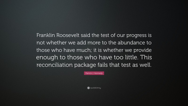 Patrick J. Kennedy Quote: “Franklin Roosevelt said the test of our progress is not whether we add more to the abundance to those who have much; it is whether we provide enough to those who have too little. This reconciliation package fails that test as well.”