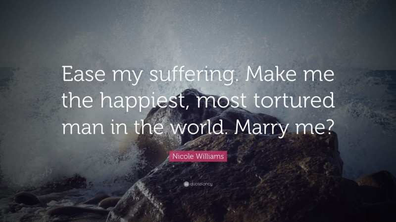 Nicole Williams Quote: “Ease my suffering. Make me the happiest, most tortured man in the world. Marry me?”