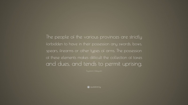 Toyotomi Hideyoshi Quote: “The people of the various provinces are strictly forbidden to have in their possession any swords, bows, spears, firearms or other types of arms. The possession of these elements makes difficult the collection of taxes and dues, and tends to permit uprising.”