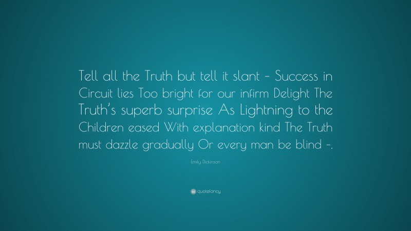 Emily Dickinson Quote: “Tell all the Truth but tell it slant – Success in Circuit lies Too bright for our infirm Delight The Truth’s superb surprise As Lightning to the Children eased With explanation kind The Truth must dazzle gradually Or every man be blind –.”