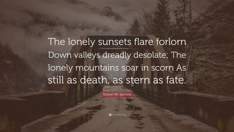Robert W. Service Quote: “The lonely sunsets flare forlorn Down valleys dreadly desolate; The lonely mountains soar in scorn As still as death, as stern as fate.”