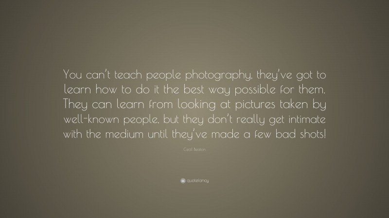 Cecil Beaton Quote: “You can’t teach people photography, they’ve got to learn how to do it the best way possible for them. They can learn from looking at pictures taken by well-known people, but they don’t really get intimate with the medium until they’ve made a few bad shots!”