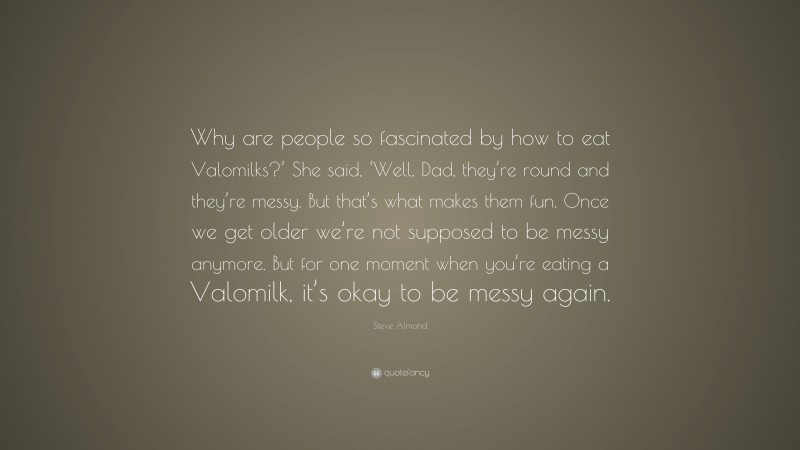 Steve Almond Quote: “Why are people so fascinated by how to eat Valomilks?’ She said, ‘Well, Dad, they’re round and they’re messy. But that’s what makes them fun. Once we get older we’re not supposed to be messy anymore. But for one moment when you’re eating a Valomilk, it’s okay to be messy again.”