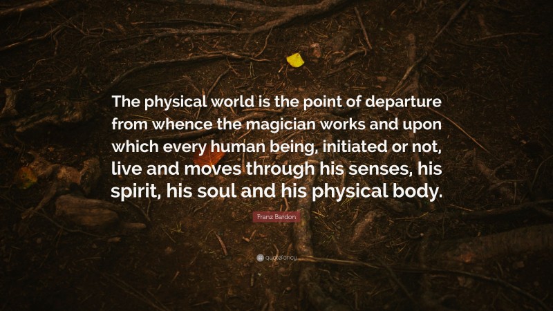 Franz Bardon Quote: “The physical world is the point of departure from whence the magician works and upon which every human being, initiated or not, live and moves through his senses, his spirit, his soul and his physical body.”