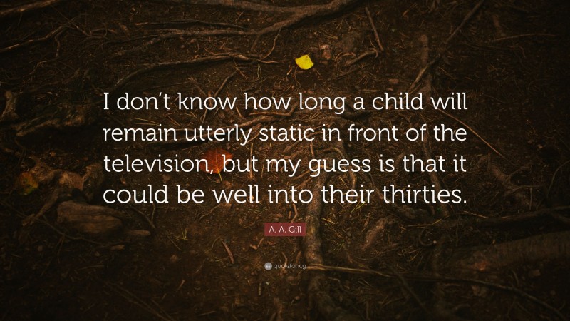 A. A. Gill Quote: “I don’t know how long a child will remain utterly static in front of the television, but my guess is that it could be well into their thirties.”