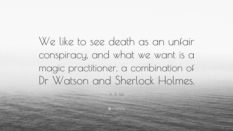 A. A. Gill Quote: “We like to see death as an unfair conspiracy, and what we want is a magic practitioner, a combination of Dr Watson and Sherlock Holmes.”