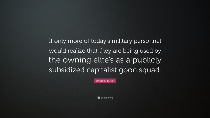 Smedley Butler Quote: “If only more of today’s military personnel would realize that they are being used by the owning elite’s as a publicly subsidized capitalist goon squad.”