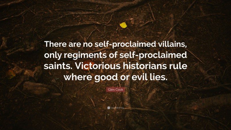 Glen Cook Quote: “There are no self-proclaimed villains, only regiments of self-proclaimed saints. Victorious historians rule where good or evil lies.”