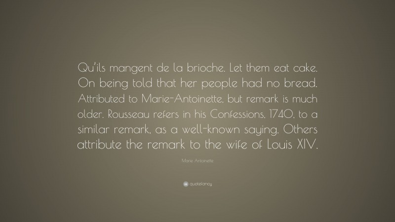 Marie Antoinette Quote: “Qu’ils mangent de la brioche. Let them eat cake. On being told that her people had no bread. Attributed to Marie-Antoinette, but remark is much older. Rousseau refers in his Confessions, 1740, to a similar remark, as a well-known saying. Others attribute the remark to the wife of Louis XIV.”