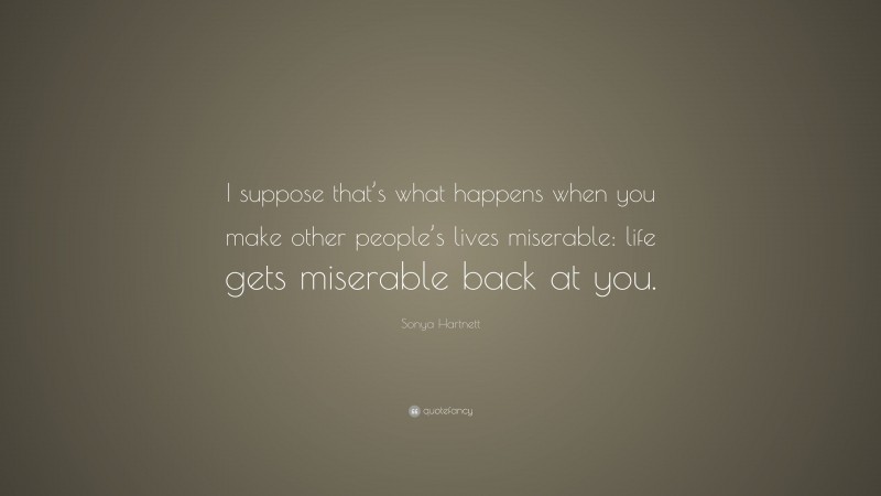 Sonya Hartnett Quote: “I suppose that’s what happens when you make other people’s lives miserable: life gets miserable back at you.”