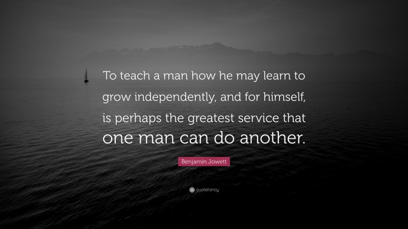 Benjamin Jowett Quote: “To teach a man how he may learn to grow independently, and for himself, is perhaps the greatest service that one man can do another.”