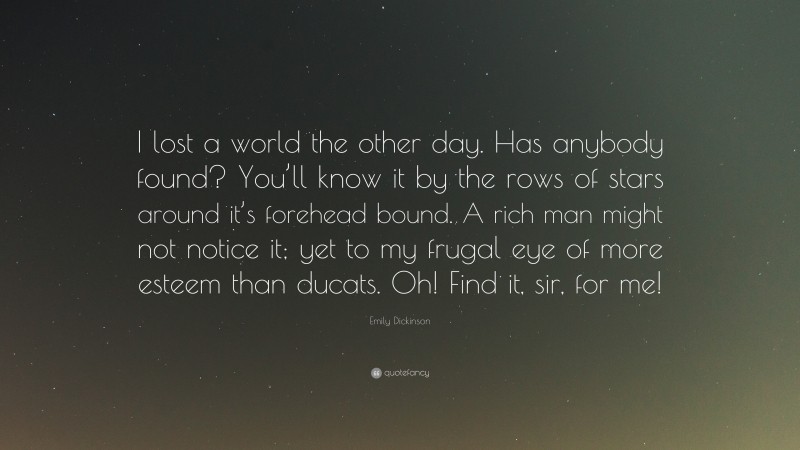 Emily Dickinson Quote: “I lost a world the other day. Has anybody found? You’ll know it by the rows of stars around it’s forehead bound. A rich man might not notice it; yet to my frugal eye of more esteem than ducats. Oh! Find it, sir, for me!”