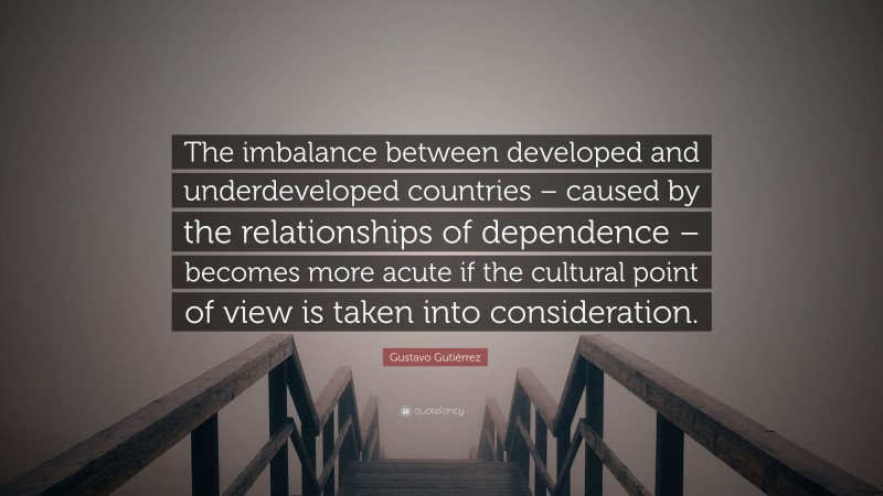 Gustavo Gutiérrez Quote: “The imbalance between developed and underdeveloped countries – caused by the relationships of dependence – becomes more acute if the cultural point of view is taken into consideration.”