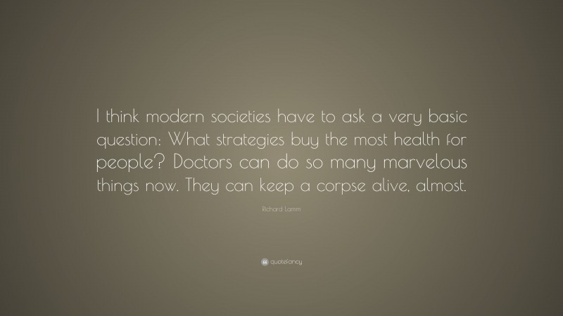 Richard Lamm Quote: “I think modern societies have to ask a very basic question: What strategies buy the most health for people? Doctors can do so many marvelous things now. They can keep a corpse alive, almost.”