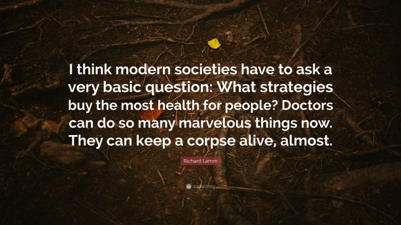 Richard Lamm Quote: “I think modern societies have to ask a very basic question: What strategies buy the most health for people? Doctors can do so many marvelous things now. They can keep a corpse alive, almost.”