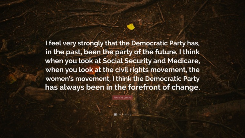 Richard Lamm Quote: “I feel very strongly that the Democratic Party has, in the past, been the party of the future. I think when you look at Social Security and Medicare, when you look at the civil rights movement, the women’s movement, I think the Democratic Party has always been in the forefront of change.”