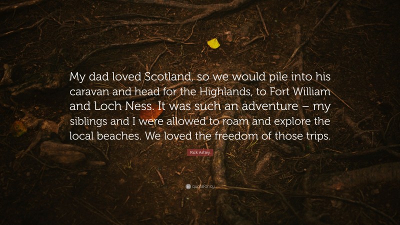 Rick Astley Quote: “My dad loved Scotland, so we would pile into his caravan and head for the Highlands, to Fort William and Loch Ness. It was such an adventure – my siblings and I were allowed to roam and explore the local beaches. We loved the freedom of those trips.”
