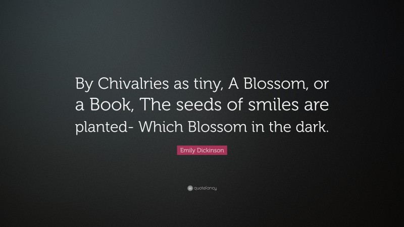 Emily Dickinson Quote: “By Chivalries as tiny, A Blossom, or a Book, The seeds of smiles are planted- Which Blossom in the dark.”