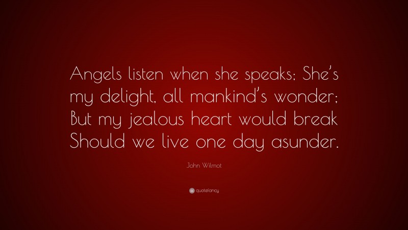 John Wilmot Quote: “Angels listen when she speaks; She’s my delight, all mankind’s wonder; But my jealous heart would break Should we live one day asunder.”