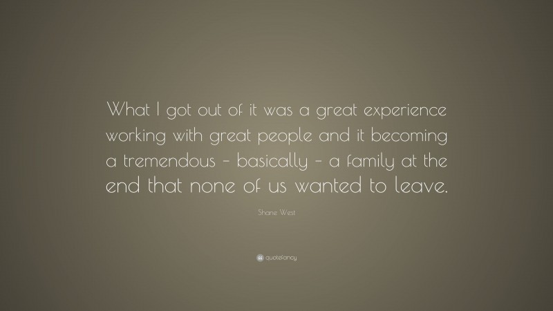 Shane West Quote: “What I got out of it was a great experience working with great people and it becoming a tremendous – basically – a family at the end that none of us wanted to leave.”