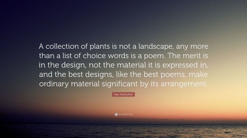 Nan Fairbrother Quote: “A collection of plants is not a landscape, any more than a list of choice words is a poem. The merit is in the design, not the material it is expressed in, and the best designs, like the best poems, make ordinary material significant by its arrangement.”