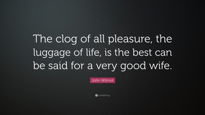 John Wilmot Quote: “The clog of all pleasure, the luggage of life, is the best can be said for a very good wife.”