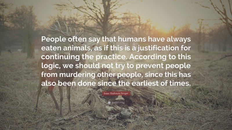 Isaac Bashevis Singer Quote: “People often say that humans have always eaten animals, as if this is a justification for continuing the practice. According to this logic, we should not try to prevent people from murdering other people, since this has also been done since the earliest of times.”