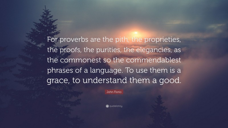 John Florio Quote: “For proverbs are the pith, the proprieties, the proofs, the purities, the elegancies, as the commonest so the commendablest phrases of a language. To use them is a grace, to understand them a good.”