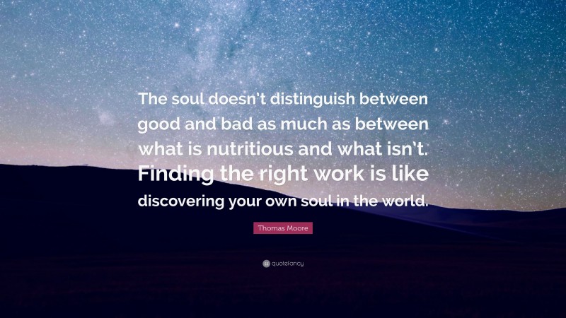 Thomas Moore Quote: “The soul doesn’t distinguish between good and bad as much as between what is nutritious and what isn’t. Finding the right work is like discovering your own soul in the world.”