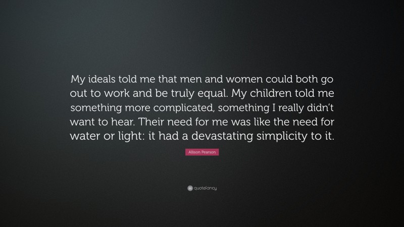 Allison Pearson Quote: “My ideals told me that men and women could both go out to work and be truly equal. My children told me something more complicated, something I really didn’t want to hear. Their need for me was like the need for water or light: it had a devastating simplicity to it.”