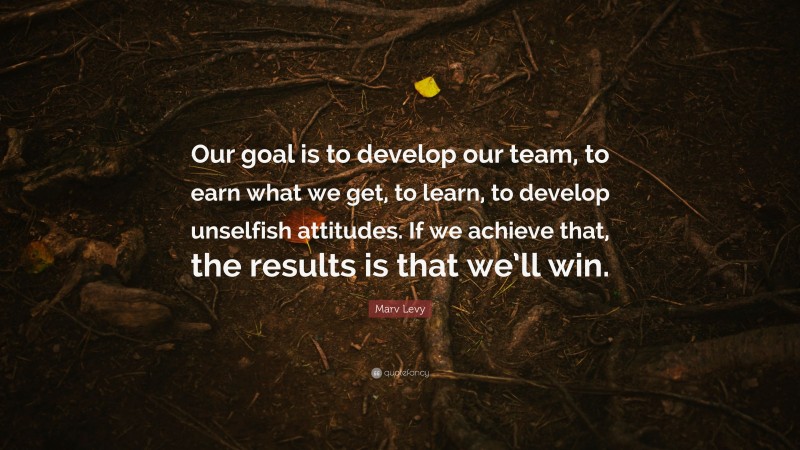 Marv Levy Quote: “Our goal is to develop our team, to earn what we get, to learn, to develop unselfish attitudes. If we achieve that, the results is that we’ll win.”