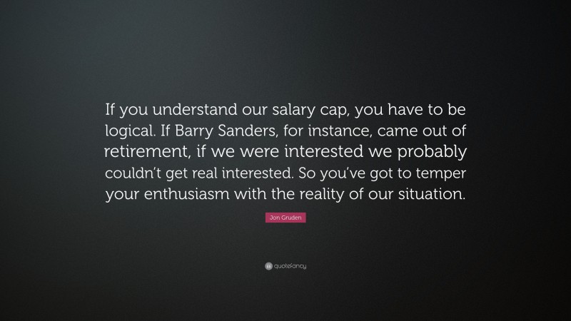 Jon Gruden Quote: “If you understand our salary cap, you have to be logical. If Barry Sanders, for instance, came out of retirement, if we were interested we probably couldn’t get real interested. So you’ve got to temper your enthusiasm with the reality of our situation.”