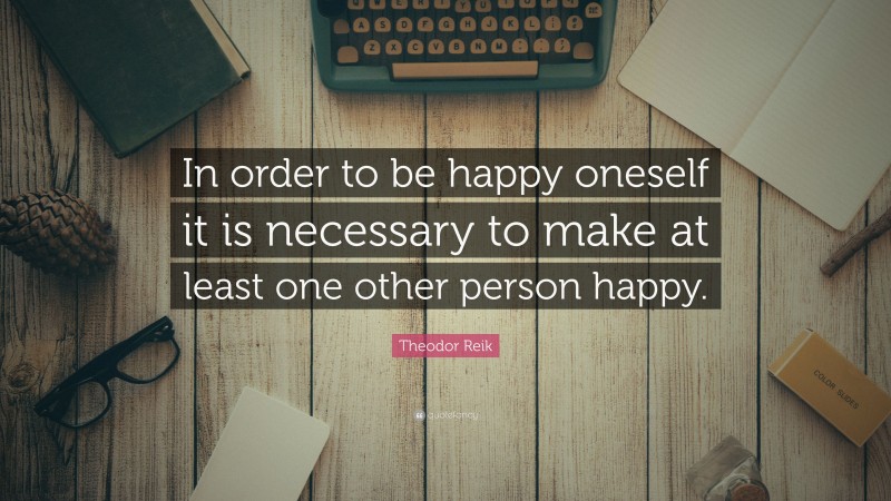Theodor Reik Quote: “In order to be happy oneself it is necessary to make at least one other person happy.”