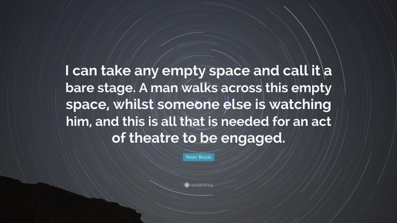 Peter Brook Quote: “I can take any empty space and call it a bare stage. A man walks across this empty space, whilst someone else is watching him, and this is all that is needed for an act of theatre to be engaged.”