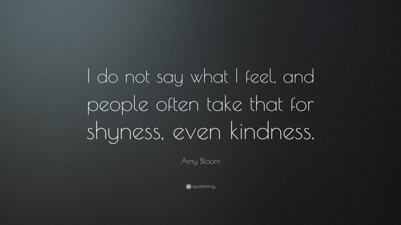 Amy Bloom Quote: “I do not say what I feel, and people often take that for shyness, even kindness.”
