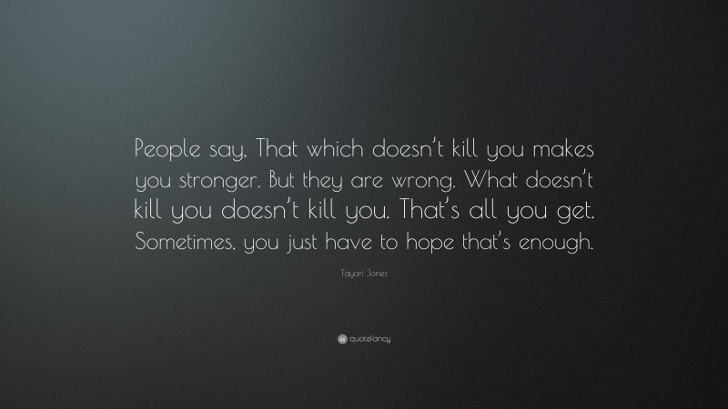 Tayari Jones Quote: “People say, That which doesn’t kill you makes you stronger. But they are wrong. What doesn’t kill you doesn’t kill you. That’s all you get. Sometimes, you just have to hope that’s enough.”