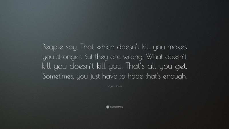 Tayari Jones Quote: “People say, That which doesn’t kill you makes you stronger. But they are wrong. What doesn’t kill you doesn’t kill you. That’s all you get. Sometimes, you just have to hope that’s enough.”