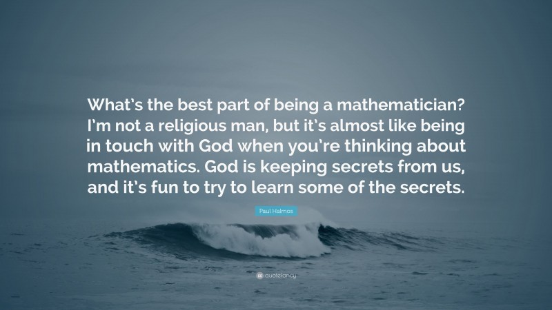 Paul Halmos Quote: “What’s the best part of being a mathematician? I’m not a religious man, but it’s almost like being in touch with God when you’re thinking about mathematics. God is keeping secrets from us, and it’s fun to try to learn some of the secrets.”